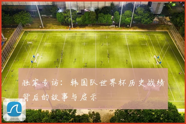 独家专访：韩国队世界杯历史战绩背后的故事与启示
