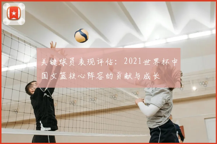 关键球员表现评估:2021世界杯中国女篮核心阵容的贡献与成长