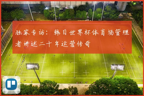 独家专访:韩日世界杯体育场管理者讲述二十年运营传奇