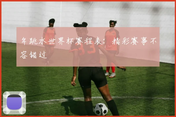 年跳水世界杯赛程表:精彩赛事不容错过