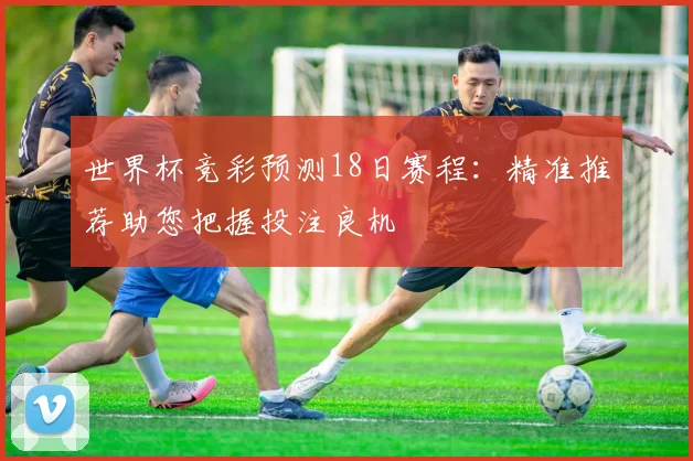 世界杯竞彩预测18日赛程：精准推荐助您把握投注良机