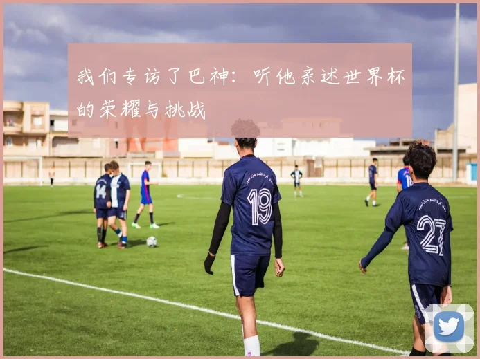 我们专访了巴神:听他亲述世界杯的荣耀与挑战