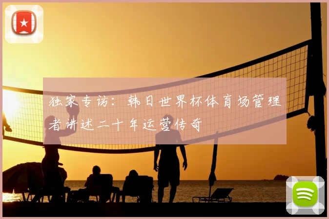 独家专访:韩日世界杯体育场管理者讲述二十年运营传奇