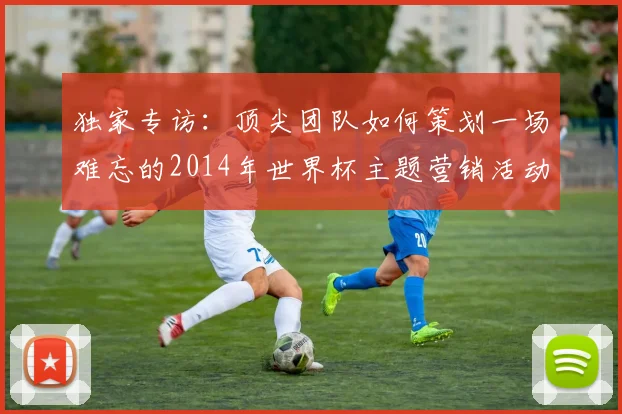 独家专访:顶尖团队如何策划一场难忘的2014年世界杯主题营销活动
