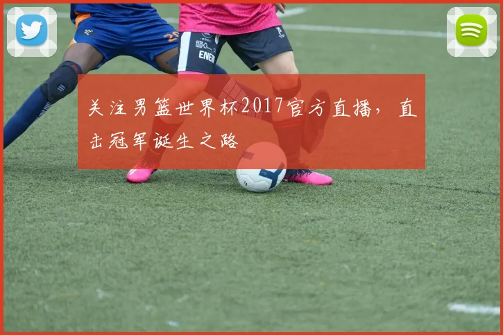 关注男篮世界杯2017官方直播，直击冠军诞生之路