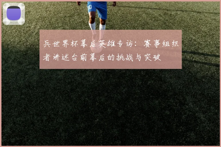 兵世界杯幕后英雄专访：赛事组织者讲述台前幕后的挑战与突破