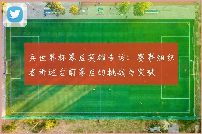 兵世界杯幕后英雄专访:赛事组织者讲述台前幕后的挑战与突破