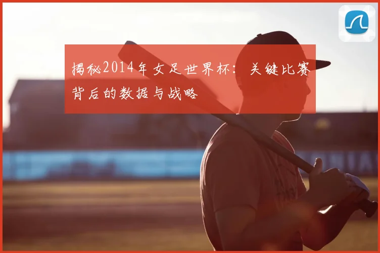 揭秘2014年女足世界杯：关键比赛背后的数据与战略