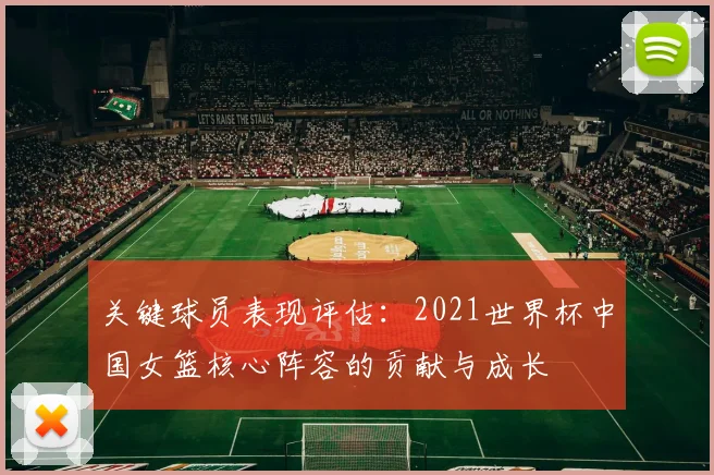 关键球员表现评估:2021世界杯中国女篮核心阵容的贡献与成长