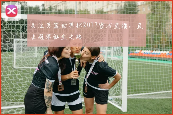 关注男篮世界杯2017官方直播，直击冠军诞生之路